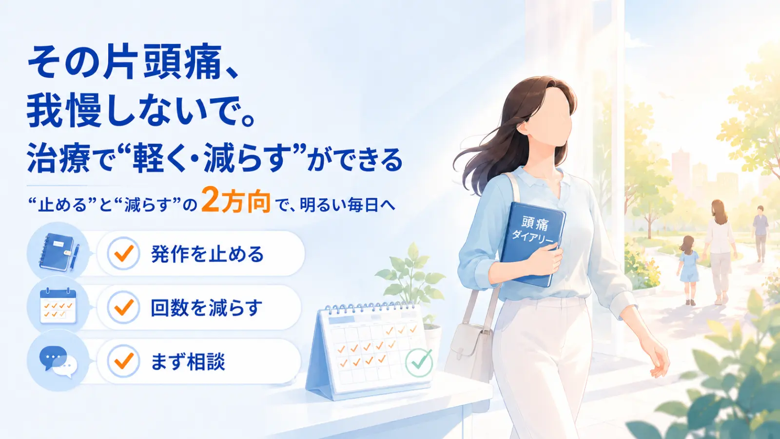 片頭痛のページ冒頭イラスト。「その片頭痛、我慢しないで。治療で“軽く・減らす”ができる」「“止める”と“減らす”の2方向で、明るい毎日へ」の見出しとともに、頭痛ダイアリーを抱えた女性が日差しのなか明るい外の日常へ前向きに歩み出す姿、発作を止める・回数を減らす・まず相談の3つのチェック項目、頭痛の印が減っていくカレンダーを描き、急性期治療と予防治療の2方向で片頭痛をコントロールし日常を取り戻せることを示している。